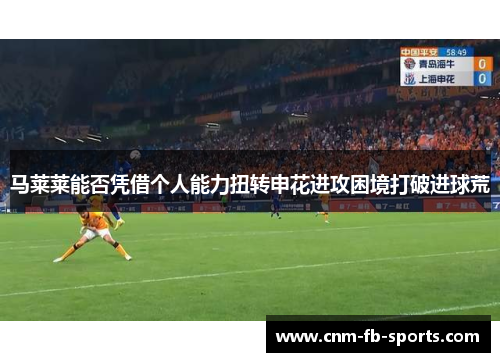 马莱莱能否凭借个人能力扭转申花进攻困境打破进球荒 马莱莱能否凭借个人能力扭转申花进攻困境打破进球荒