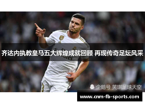 齐达内执教皇马五大辉煌成就回顾 再现传奇足坛风采