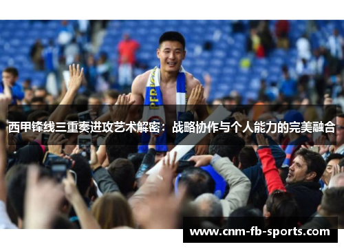 西甲锋线三重奏进攻艺术解密：战略协作与个人能力的完美融合