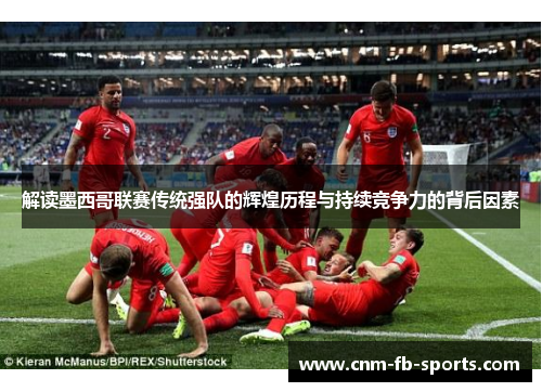 解读墨西哥联赛传统强队的辉煌历程与持续竞争力的背后因素