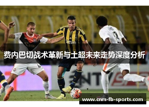 费内巴切战术革新与土超未来走势深度分析