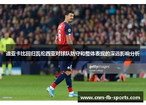 迪亚卡比回归瓦伦西亚对球队防守和整体表现的深远影响分析