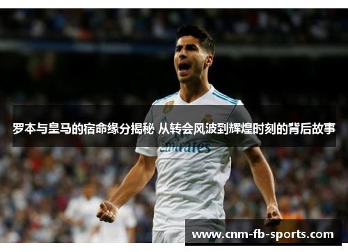 罗本与皇马的宿命缘分揭秘 从转会风波到辉煌时刻的背后故事