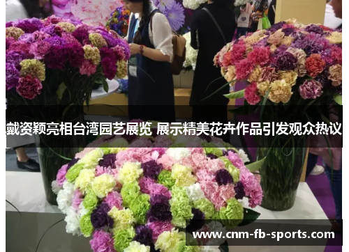 戴资颖亮相台湾园艺展览 展示精美花卉作品引发观众热议