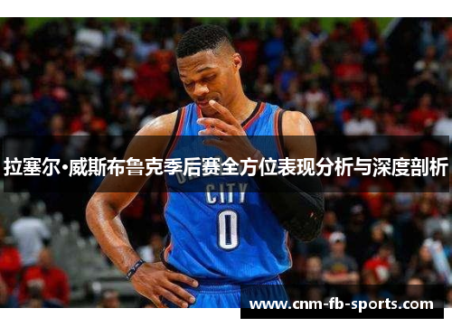 拉塞尔·威斯布鲁克季后赛全方位表现分析与深度剖析