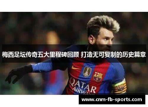 梅西足坛传奇五大里程碑回顾 打造无可复制的历史篇章 梅西足坛传奇五大里程碑回顾 打造无可复制的历史篇章