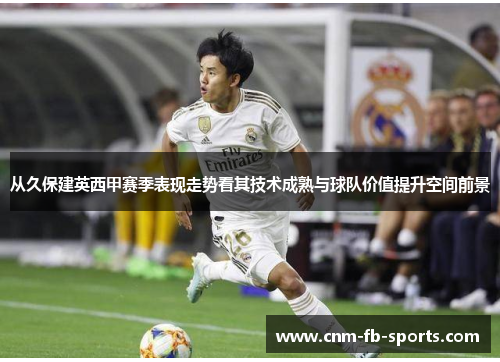 从久保建英西甲赛季表现走势看其技术成熟与球队价值提升空间前景