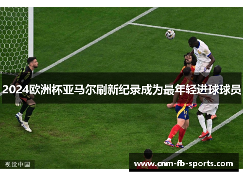 2024欧洲杯亚马尔刷新纪录成为最年轻进球球员