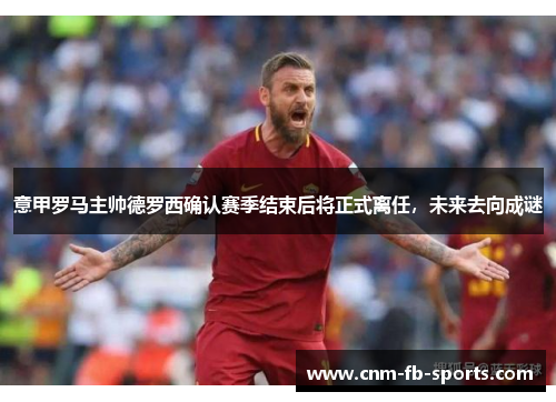 意甲罗马主帅德罗西确认赛季结束后将正式离任，未来去向成谜