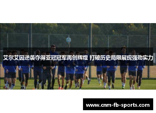 艾尔艾因逆袭夺得亚冠冠军再创辉煌 打破历史局限展现强劲实力