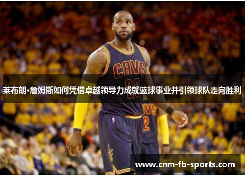 莱布朗·詹姆斯如何凭借卓越领导力成就篮球事业并引领球队走向胜利 莱布朗·詹姆斯如何凭借卓越领导力成就篮球事业并引领球队走向胜利